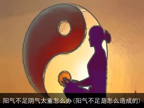 阳气不足阴气太重怎么办(阳气不足是怎么造成的)