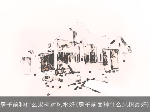 房子前种什么果树对风水好(房子前面种什么果树最好)