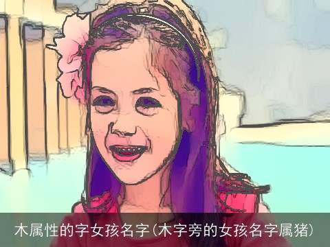 木属性的字女孩名字(木字旁的女孩名字属猪)