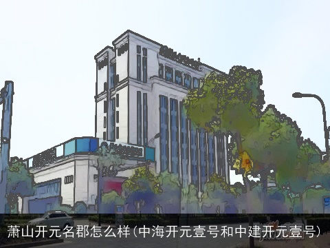 萧山开元名郡怎么样(中海开元壹号和中建开元壹号)
