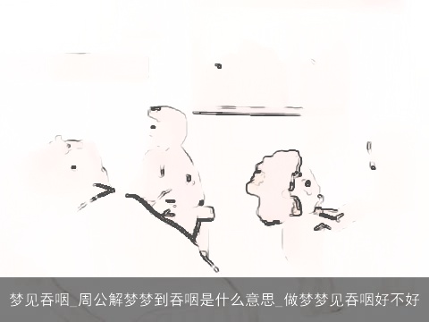 梦见吞咽_周公解梦梦到吞咽是什么意思_做梦梦见吞咽好不好