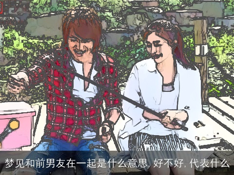 梦见和前男友在一起是什么意思,好不好,代表什么