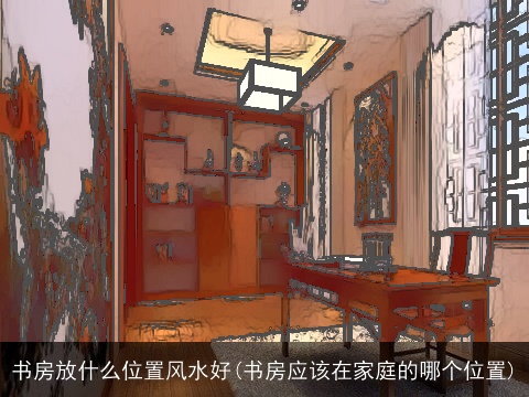 书房放什么位置风水好(书房应该在家庭的哪个位置)