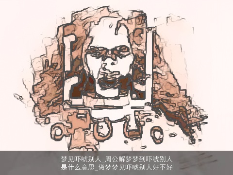 梦见吓唬别人_周公解梦梦到吓唬别人是什么意思_做梦梦见吓唬别人好不好