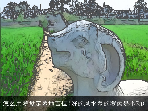 怎么用罗盘定墓地吉位(好的风水墓的罗盘是不动)