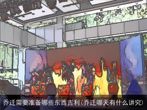 乔迁需要准备哪些东西吉利(乔迁哪天有什么讲究)