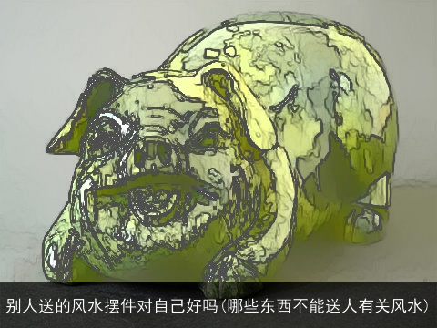 别人送的风水摆件对自己好吗(哪些东西不能送人有关风水)