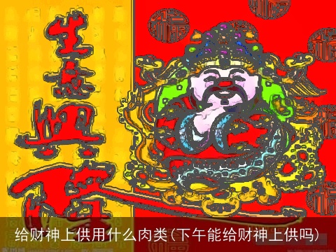 给财神上供用什么肉类(下午能给财神上供吗)