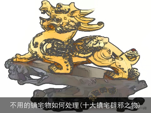 不用的镇宅物如何处理(十大镇宅辟邪之物)