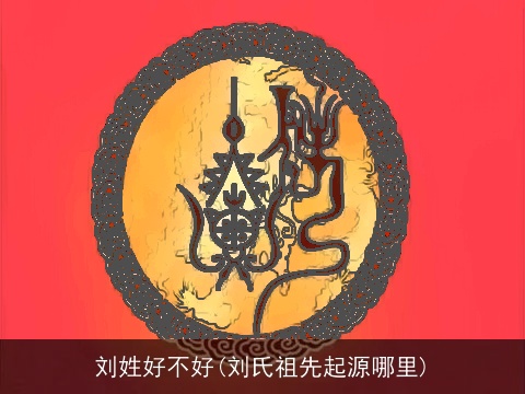 刘姓好不好(刘氏祖先起源哪里)