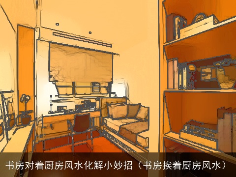 书房对着厨房风水化解小妙招（书房挨着厨房风水）