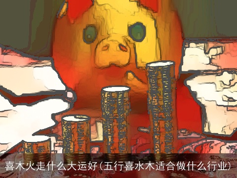 喜木火走什么大运好(五行喜水木适合做什么行业)
