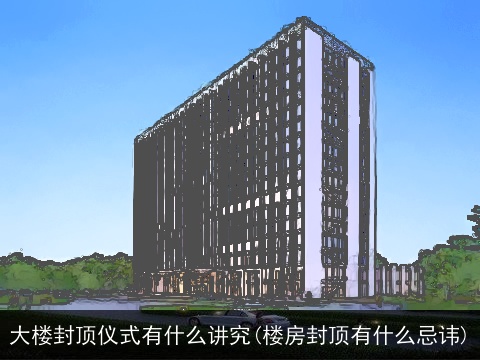 大楼封顶仪式有什么讲究(楼房封顶有什么忌讳)