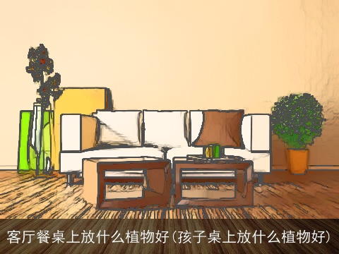 客厅餐桌上放什么植物好(孩子桌上放什么植物好)