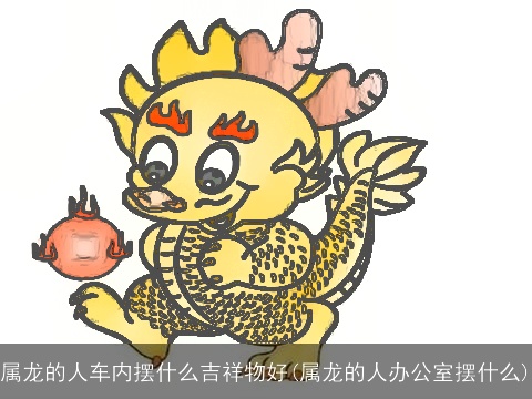 属龙的人车内摆什么吉祥物好(属龙的人办公室摆什么)